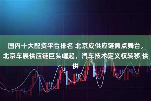 国内十大配资平台排名 北京成供应链焦点舞台，北京车展供应链巨头崛起，汽车技术定义权转移 供