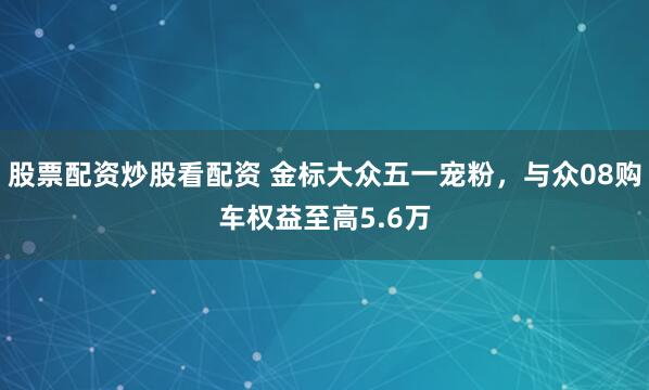 股票配资炒股看配资 金标大众五一宠粉，与众08购车权益至高5.6万
