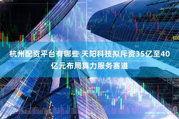 杭州配资平台有哪些 天阳科技拟斥资35亿至40亿元布局算力服务赛道