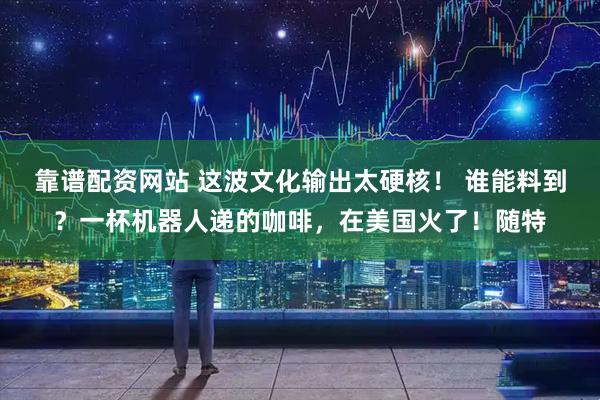 靠谱配资网站 这波文化输出太硬核！ 谁能料到？一杯机器人递的咖啡，在美国火了！随特