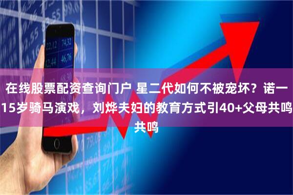 在线股票配资查询门户 星二代如何不被宠坏？诺一15岁骑马演戏，刘烨夫妇的教育方式引40+父母共鸣