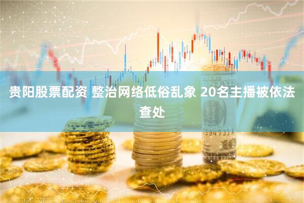 贵阳股票配资 整治网络低俗乱象 20名主播被依法查处