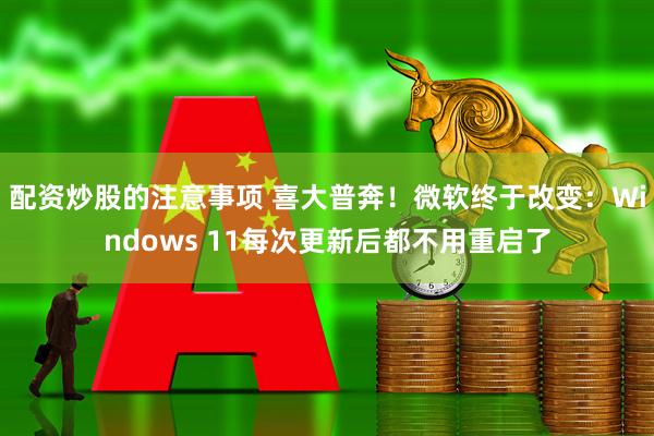 配资炒股的注意事项 喜大普奔！微软终于改变：Windows 11每次更新后都不用重启了